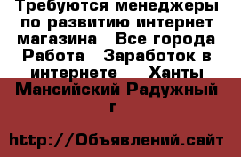 Требуются менеджеры по развитию интернет-магазина - Все города Работа » Заработок в интернете   . Ханты-Мансийский,Радужный г.